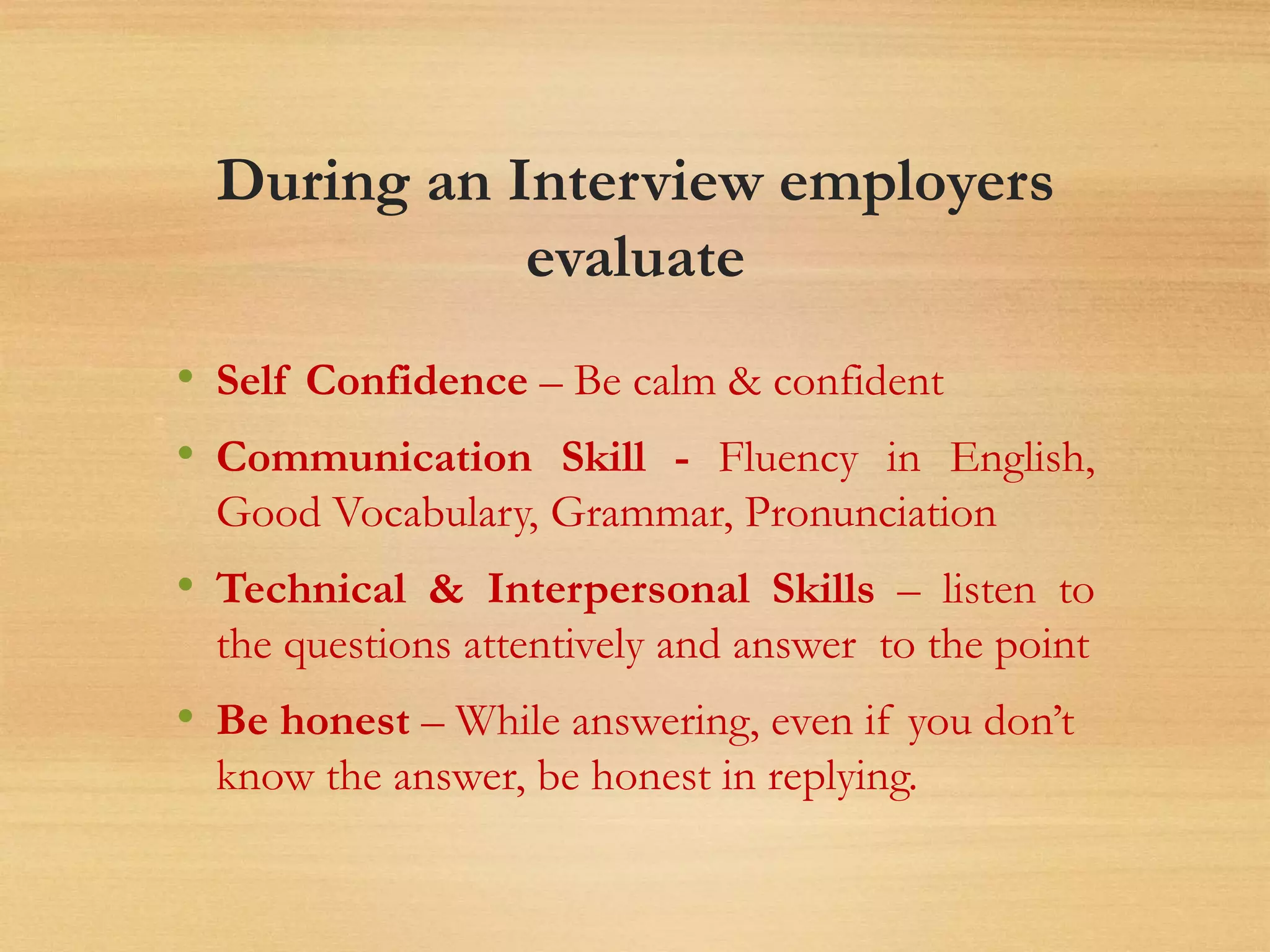 During an Interview employers
evaluate
• Self Confidence – Be calm & confident
• Communication Skill - Fluency in English,
Good Vocabulary, Grammar, Pronunciation
• Technical & Interpersonal Skills – listen to
the questions attentively and answer to the point
• Be honest – While answering, even if you don’t
know the answer, be honest in replying.
 