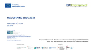 UBA OPENING SLIDE AGM
THU JUNE 28TH 2023
VIENNA
Programme EU4Environment – Water Resources and Environmental Data (EU grant Nr. ENI/2021/424-550)
Activity 1.4.2 “Novel approaches to water monitoring” COVID-19 detection in wastewater
Norbert Kreuzinger
Vienna University of Technology (TU-Wien)
Institute for Water Quality and Resources Management
Karlsplatz 13/226-1
1040 Vienna – Austria
norbert.kreuzinger@tuwien.ac.at
 
