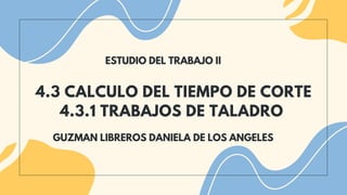 4.3 CALCULO DEL TIEMPO DE CORTE
4.3.1 TRABAJOS DE TALADRO
ESTUDIO DEL TRABAJO II
GUZMAN LIBREROS DANIELA DE LOS ANGELES
 