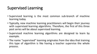 Supervised Learning
• Supervised learning is the most common sub-branch of machine
learning today.
• Typically, new machine learning practitioners will begin their journey
with supervised learning algorithms. Therefore, the first of this three
post series will be about supervised learning.
• Supervised machine learning algorithms are designed to learn by
example.
• The name “supervised” learning originates from the idea that training
this type of algorithm is like having a teacher supervise the whole
process.
 
