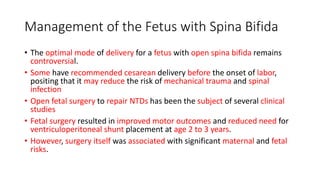 Management of the Fetus with Spina Bifida
• The optimal mode of delivery for a fetus with open spina bifida remains
controversial.
• Some have recommended cesarean delivery before the onset of labor,
positing that it may reduce the risk of mechanical trauma and spinal
infection
• Open fetal surgery to repair NTDs has been the subject of several clinical
studies
• Fetal surgery resulted in improved motor outcomes and reduced need for
ventriculoperitoneal shunt placement at age 2 to 3 years.
• However, surgery itself was associated with significant maternal and fetal
risks.
 