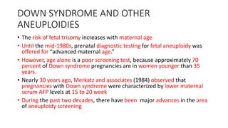 DOWN SYNDROME AND OTHER
ANEUPLOIDIES
• The risk of fetal trisomy increases with maternal age
• Until the mid-1980s, prenatal diagnostic testing for fetal aneuploidy was
offered for “advanced maternal age.”
• However, age alone is a poor screening test, because approximately 70
percent of Down syndrome pregnancies are in women younger than 35
years.
• Nearly 30 years ago, Merkatz and associates (1984) observed that
pregnancies with Down syndrome were characterized by lower maternal
serum AFP levels at 15 to 20 week
• During the past two decades, there have been major advances in the area
of aneuploidy screening
 