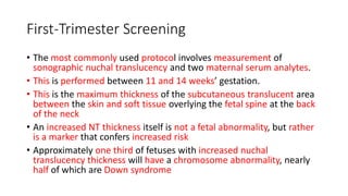 First-Trimester Screening
• The most commonly used protocol involves measurement of
sonographic nuchal translucency and two maternal serum analytes.
• This is performed between 11 and 14 weeks’ gestation.
• This is the maximum thickness of the subcutaneous translucent area
between the skin and soft tissue overlying the fetal spine at the back
of the neck
• An increased NT thickness itself is not a fetal abnormality, but rather
is a marker that confers increased risk
• Approximately one third of fetuses with increased nuchal
translucency thickness will have a chromosome abnormality, nearly
half of which are Down syndrome
 