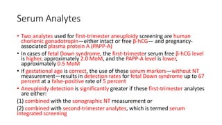 Serum Analytes
• Two analytes used for first-trimester aneuploidy screening are human
chorionic gonadotropin—either intact or free β-hCG— and pregnancy-
associated plasma protein A (PAPP-A)
• In cases of fetal Down syndrome, the first-trimester serum free β-hCG level
is higher, approximately 2.0 MoM, and the PAPP-A level is lower,
approximately 0.5 MoM
• If gestational age is correct, the use of these serum markers—without NT
measurement—results in detection rates for fetal Down syndrome up to 67
percent at a false-positive rate of 5 percent
• Aneuploidy detection is significantly greater if these first-trimester analytes
are either:
(1) combined with the sonographic NT measurement or
(2) combined with second-trimester analytes, which is termed serum
integrated screening
 