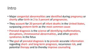 Intro
• Major congenital abnormalities are identified during pregnancy or
shortly after birth in 2 to 3 percent of pregnancies.
• They account for 20 percent of infant deaths in the United States,
surpassing preterm birth as the most common cause
• Prenatal diagnosis is the science of identifying malformations,
disruptions, chromosomal abnormalities, and other genetic
syndromes in the fetus
• The goal of prenatal diagnosis is to provide accurate information
regarding short- and long-term prognosis, recurrence risk, and
potential therapy and to thereby improve counseling
 