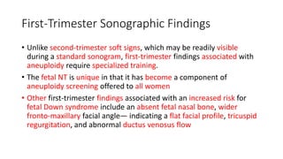 First-Trimester Sonographic Findings
• Unlike second-trimester soft signs, which may be readily visible
during a standard sonogram, first-trimester findings associated with
aneuploidy require specialized training.
• The fetal NT is unique in that it has become a component of
aneuploidy screening offered to all women
• Other first-trimester findings associated with an increased risk for
fetal Down syndrome include an absent fetal nasal bone, wider
fronto-maxillary facial angle— indicating a flat facial profile, tricuspid
regurgitation, and abnormal ductus venosus flow
 