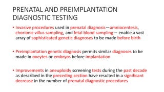 PRENATAL AND PREIMPLANTATION
DIAGNOSTIC TESTING
• Invasive procedures used in prenatal diagnosis—amniocentesis,
chorionic villus sampling, and fetal blood sampling— enable a vast
array of sophisticated genetic diagnoses to be made before birth
• Preimplantation genetic diagnosis permits similar diagnoses to be
made in oocytes or embryos before implantation
• Improvements in aneuploidy screening tests during the past decade
as described in the preceding section have resulted in a significant
decrease in the number of prenatal diagnostic procedures
 