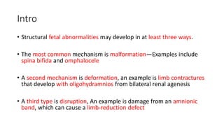 Intro
• Structural fetal abnormalities may develop in at least three ways.
• The most common mechanism is malformation—Examples include
spina bifida and omphalocele
• A second mechanism is deformation, an example is limb contractures
that develop with oligohydramnios from bilateral renal agenesis
• A third type is disruption, An example is damage from an amnionic
band, which can cause a limb-reduction defect
 