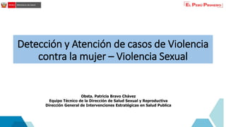 Detección y Atención de casos de Violencia
contra la mujer – Violencia Sexual
Obsta. Patricia Bravo Chávez
Equipo Técnico de la Dirección de Salud Sexual y Reproductiva
Dirección General de Intervenciones Estratégicas en Salud Publica
 
