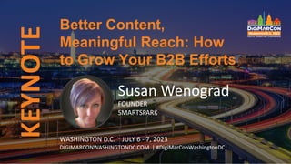 KEYNOTE
Susan Wenograd
FOUNDER
SMARTSPARK
Better Content,
Meaningful Reach: How
to Grow Your B2B Efforts
WASHINGTON D.C. ~ JULY 6 - 7, 2023
DIGIMARCONWASHINGTONDC.COM | #DigiMarConWashingtonDC
 