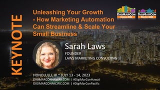 KEYNOTE
Sarah Laws
FOUNDER
LAWS MARKETING CONSULTING
HONOLULU, HI ~ JULY 13 - 14, 2023
DIGIMARCONHAWAII.COM | #DigiMarConHawaii
DIGIMARCONPACIFIC.COM | #DigiMarConPacific
Unleashing Your Growth
- How Marketing Automation
Can Streamline & Scale Your
Small Business
 