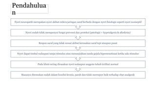 Pendahulua
n
Biasanya ditemukan sudah dalam kondisi kronis, parah dan tidak merespon baik terhadap obat analgesik
Pada klinis sering dirasakan nyeri walaupun anggota tubuh terlihat normal
Nyeri dapat timbul walaupun tanpa stimulus atau menunjukkan tanda gejala hipersensitisasi ketika ada stimulus
Respon saraf yang tidak sesuai akibat kerusakan saraf tepi ataupun pusat
Nyeri sudah tidak mempunyai fungsi prevensi dan proteksi (patologis = hyperalgesia & allodynia)
Nyeri neuropatik merupakan nyeri akibat cedera jaringan saraf berbeda dengan nyeri fisiologis seperti nyeri nosiseptif
 