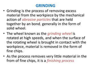 GRINDING
• Grinding is the process of removing excess
material from the workpiece by the mechanical
action of abrasive particles that are held
together by an bond, generally in the form of
solid wheel.
• The wheel known as the grinding wheel is
rotated at high speeds, and when the surface of
the rotating wheel is brought in contact with the
workpiece, material is removed in the form of
fine chips.
• As the process removes very little material in the
from of fine chips, it is a finishing process
 