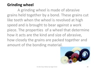 IE 262 Class Notes by Figen Eren 38
Grinding wheel
A grinding wheel is made of abrasive
grains held together by a bond. These grains cut
like teeth when the wheel is revolved at high
speed and is brought to bear against a work
piece. The properties of a wheel that determine
how it acts are the kind and size of abrasive,
how closely the grains are packed together and
amount of the bonding material.
 