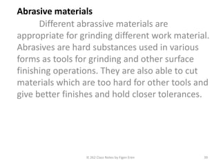 IE 262 Class Notes by Figen Eren 39
Abrasive materials
Different abrassive materials are
appropriate for grinding different work material.
Abrasives are hard substances used in various
forms as tools for grinding and other surface
finishing operations. They are also able to cut
materials which are too hard for other tools and
give better finishes and hold closer tolerances.
 