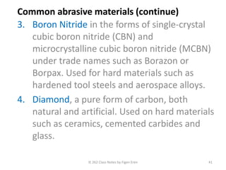 IE 262 Class Notes by Figen Eren 41
Common abrasive materials (continue)
3. Boron Nitride in the forms of single-crystal
cubic boron nitride (CBN) and
microcrystalline cubic boron nitride (MCBN)
under trade names such as Borazon or
Borpax. Used for hard materials such as
hardened tool steels and aerospace alloys.
4. Diamond, a pure form of carbon, both
natural and artificial. Used on hard materials
such as ceramics, cemented carbides and
glass.
 