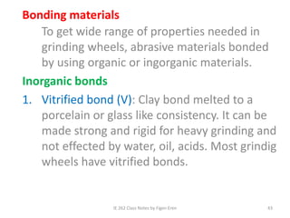 IE 262 Class Notes by Figen Eren 43
Bonding materials
To get wide range of properties needed in
grinding wheels, abrasive materials bonded
by using organic or ingorganic materials.
Inorganic bonds
1. Vitrified bond (V): Clay bond melted to a
porcelain or glass like consistency. It can be
made strong and rigid for heavy grinding and
not effected by water, oil, acids. Most grindig
wheels have vitrified bonds.
 