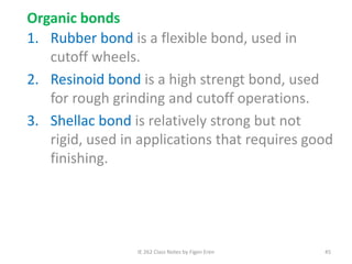 IE 262 Class Notes by Figen Eren 45
Organic bonds
1. Rubber bond is a flexible bond, used in
cutoff wheels.
2. Resinoid bond is a high strengt bond, used
for rough grinding and cutoff operations.
3. Shellac bond is relatively strong but not
rigid, used in applications that requires good
finishing.
 