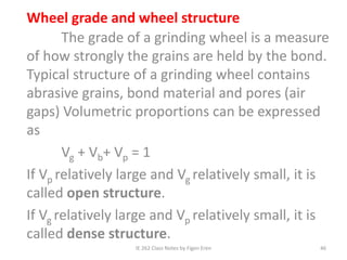 IE 262 Class Notes by Figen Eren 46
Wheel grade and wheel structure
The grade of a grinding wheel is a measure
of how strongly the grains are held by the bond.
Typical structure of a grinding wheel contains
abrasive grains, bond material and pores (air
gaps) Volumetric proportions can be expressed
as
Vg + Vb+ Vp = 1
If Vp relatively large and Vg relatively small, it is
called open structure.
If Vg relatively large and Vp relatively small, it is
called dense structure.
 
