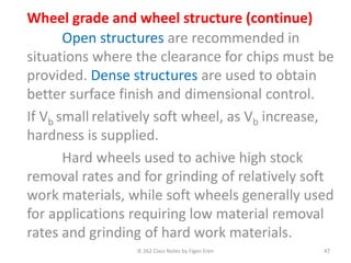 IE 262 Class Notes by Figen Eren 47
Wheel grade and wheel structure (continue)
Open structures are recommended in
situations where the clearance for chips must be
provided. Dense structures are used to obtain
better surface finish and dimensional control.
If Vb small relatively soft wheel, as Vb increase,
hardness is supplied.
Hard wheels used to achive high stock
removal rates and for grinding of relatively soft
work materials, while soft wheels generally used
for applications requiring low material removal
rates and grinding of hard work materials.
 