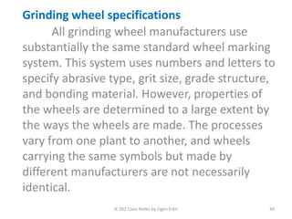 IE 262 Class Notes by Figen Eren 49
Grinding wheel specifications
All grinding wheel manufacturers use
substantially the same standard wheel marking
system. This system uses numbers and letters to
specify abrasive type, grit size, grade structure,
and bonding material. However, properties of
the wheels are determined to a large extent by
the ways the wheels are made. The processes
vary from one plant to another, and wheels
carrying the same symbols but made by
different manufacturers are not necessarily
identical.
 