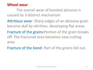 IE 262 Class Notes by Figen Eren 61
Wheel wear
The overall wear of bonded abrasive is
caused by 3 distinct mechanism
Attritious wear: Sharp edges of an abrasive grain
become dull by attrition, developing flat areas.
Fracture of the grains:Portion of the grain breaks
off. The fractured area becomes new cutting
area
Fracture of the bond: Part of the grains fall out.
 