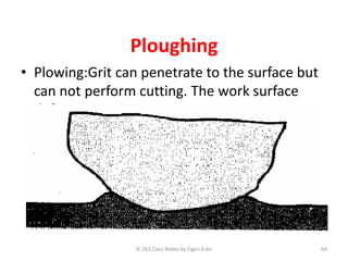 Ploughing
• Plowing:Grit can penetrate to the surface but
can not perform cutting. The work surface
deformes.
IE 262 Class Notes by Figen Eren 64
 