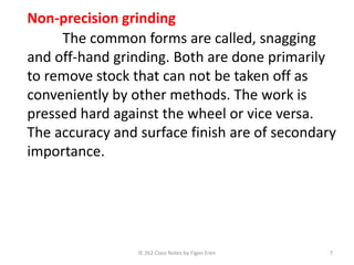 IE 262 Class Notes by Figen Eren 7
Non-precision grinding
The common forms are called, snagging
and off-hand grinding. Both are done primarily
to remove stock that can not be taken off as
conveniently by other methods. The work is
pressed hard against the wheel or vice versa.
The accuracy and surface finish are of secondary
importance.
 