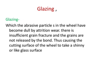 Glazing ,
Glazing-
Which the abrasive particle s in the wheel have
become dull by attrition wear. there is
insufficient grain fracture and the grains are
not released by the bond. Thus causing the
cutting surface of the wheel to take a shinny
or like glass surface
 