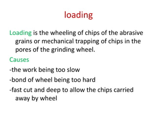 loading
Loading is the wheeling of chips of the abrasive
grains or mechanical trapping of chips in the
pores of the grinding wheel.
Causes
-the work being too slow
-bond of wheel being too hard
-fast cut and deep to allow the chips carried
away by wheel
 