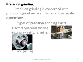 IE 262 Class Notes by Figen Eren 8
Precision grinding
Precision grinding is concerned with
producing good surface finishes and accurate
dimensions.
3 types of precision grinding exists
–External cylindrical grinding
–Internal cylindrical grinding
–Surface grinding
 