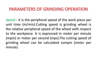PARAMETERS OF GRINDING OPERATION
Speed : it is the peripheral speed of the work piece per
unit time (m/min).Cutting speed is grinding wheel is
the relative peripheral speed of the wheel with respect
to the workpiece. It is expressed in meter per minute
(mpm) or meter per second (mps).The cutting speed of
grinding wheel can be calculated asmpm (meter per
minute)
 