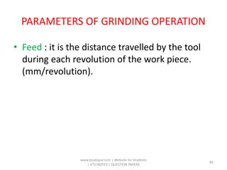 PARAMETERS OF GRINDING OPERATION
• Feed : it is the distance travelled by the tool
during each revolution of the work piece.
(mm/revolution).
www.bookspar.com | Website for Students
| VTU NOTES | QUESTION PAPERS
85
 
