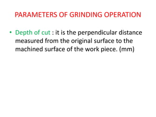 PARAMETERS OF GRINDING OPERATION
• Depth of cut : it is the perpendicular distance
measured from the original surface to the
machined surface of the work piece. (mm)
 