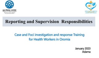 Reporting and Supervision Responsibilities
Case and Foci investigation and response Training
for Health Workers in Oromia
January 2023
Adama
 