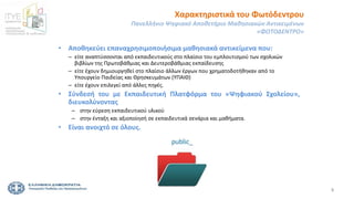 3
• Αποθηκεύει επαναχρησιμοποιήσιμα μαθησιακά αντικείμενα που:
– είτε αναπτύσσονται από εκπαιδευτικούς στο πλαίσιο του εμπλουτισμού των σχολικών
βιβλίων της Πρωτοβάθμιας και Δευτεροβάθμιας εκπαίδευσης
– είτε έχουν δημιουργηθεί στο πλαίσιο άλλων έργων που χρηματοδοτήθηκαν από το
Υπουργείο Παιδείας και Θρησκευμάτων (ΥΠΑΙΘ)
– είτε έχουν επιλεγεί από άλλες πηγές.
• Σύνδεσή του με Εκπαιδευτική Πλατφόρμα του «Ψηφιακού Σχολείου»,
διευκολύνοντας
– στην εύρεση εκπαιδευτικού υλικού
– στην ένταξη και αξιοποίησή σε εκπαιδευτικά σενάρια και μαθήματα.
• Είναι ανοιχτό σε όλους.
Χαρακτηριστικά του Φωτόδεντρου
Πανελλήνιο Ψηφιακό Αποθετήριο Μαθησιακών Αντικειμένων
«ΦΩΤΟΔΕΝΤΡΟ»
 