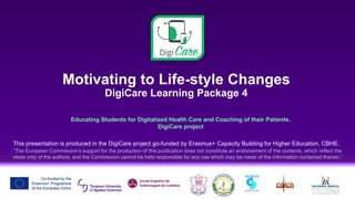Motivating to Life-style Changes
DigiCare Learning Package 4
Educating Students for Digitalized Health Care and Coaching of their Patients.
DigiCare project
This presentation is produced in the DigiCare project go-funded by Erasmus+ Capacity Building for Higher Education, CBHE.
“The European Commission’s support for the production of this publication does not constitute an endorsement of the contents, which reflect the
views only of the authors, and the Commission cannot be held responsible for any use which may be made of the information contained therein.”
 