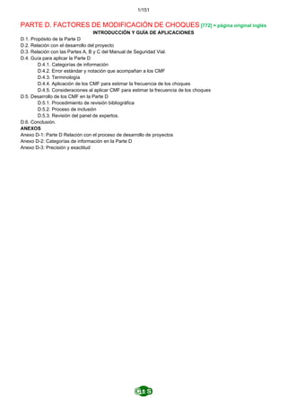 1/151
PARTE D. FACTORES DE MODIFICACIÓN DE CHOQUES [772] = página original inglés
INTRODUCCIÓN Y GUÍA DE APLICACIONES
D.1. Propósito de la Parte D
D.2. Relación con el desarrollo del proyecto
D.3. Relación con las Partes A, B y C del Manual de Seguridad Vial.
D.4. Guía para aplicar la Parte D
D.4.1. Categorías de información
D.4.2. Error estándar y notación que acompañan a los CMF
D.4.3. Terminología
D.4.4. Aplicación de los CMF para estimar la frecuencia de los choques
D.4.5. Consideraciones al aplicar CMF para estimar la frecuencia de los choques
D.5. Desarrollo de los CMF en la Parte D
D.5.1. Procedimiento de revisión bibliográfica
D.5.2. Proceso de inclusión
D.5.3. Revisión del panel de expertos.
D.6. Conclusión.
ANEXOS
Anexo D-1: Parte D Relación con el proceso de desarrollo de proyectos
Anexo D-2: Categorías de información en la Parte D
Anexo D-3: Precisión y exactitud
 