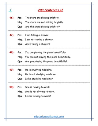 educationworksheet.com
200 Sentences of
46) Pos. The stars are shining brightly.
Neg. The stars are not shining brightly.
Que. Are the stars shining brightly?
47) Pos. I am taking a shower.
Neg. I am not taking a shower.
Que. Am I taking a shower?
48) Pos. You are playing the piano beautifully.
Neg. You are not playing the piano beautifully.
Que. Are you playing the piano beautifully?
49) Pos. He is studying medicine.
Neg. He is not studying medicine.
Que. Is he studying medicine?
50) Pos. She is driving to work.
Neg. She is not driving to work.
Que. Is she driving to work?
 