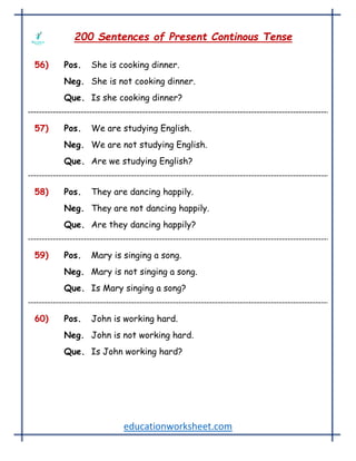 educationworksheet.com
200 Sentences of Present Continous Tense
56) Pos. She is cooking dinner.
Neg. She is not cooking dinner.
Que. Is she cooking dinner?
57) Pos. We are studying English.
Neg. We are not studying English.
Que. Are we studying English?
58) Pos. They are dancing happily.
Neg. They are not dancing happily.
Que. Are they dancing happily?
59) Pos. Mary is singing a song.
Neg. Mary is not singing a song.
Que. Is Mary singing a song?
60) Pos. John is working hard.
Neg. John is not working hard.
Que. Is John working hard?
 