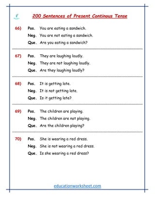 educationworksheet.com
200 Sentences of Present Continous Tense
66) Pos. You are eating a sandwich.
Neg. You are not eating a sandwich.
Que. Are you eating a sandwich?
67) Pos. They are laughing loudly.
Neg. They are not laughing loudly.
Que. Are they laughing loudly?
68) Pos. It is getting late.
Neg. It is not getting late.
Que. Is it getting late?
69) Pos. The children are playing.
Neg. The children are not playing.
Que. Are the children playing?
70) Pos. She is wearing a red dress.
Neg. She is not wearing a red dress.
Que. Is she wearing a red dress?
 