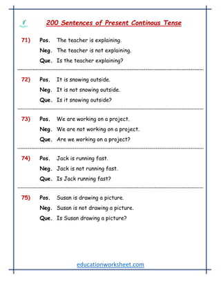 educationworksheet.com
200 Sentences of Present Continous Tense
71) Pos. The teacher is explaining.
Neg. The teacher is not explaining.
Que. Is the teacher explaining?
72) Pos. It is snowing outside.
Neg. It is not snowing outside.
Que. Is it snowing outside?
73) Pos. We are working on a project.
Neg. We are not working on a project.
Que. Are we working on a project?
74) Pos. Jack is running fast.
Neg. Jack is not running fast.
Que. Is Jack running fast?
75) Pos. Susan is drawing a picture.
Neg. Susan is not drawing a picture.
Que. Is Susan drawing a picture?
 
