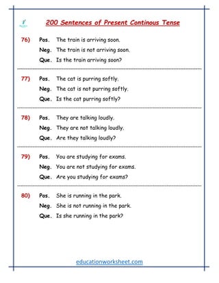 educationworksheet.com
200 Sentences of Present Continous Tense
76) Pos. The train is arriving soon.
Neg. The train is not arriving soon.
Que. Is the train arriving soon?
77) Pos. The cat is purring softly.
Neg. The cat is not purring softly.
Que. Is the cat purring softly?
78) Pos. They are talking loudly.
Neg. They are not talking loudly.
Que. Are they talking loudly?
79) Pos. You are studying for exams.
Neg. You are not studying for exams.
Que. Are you studying for exams?
80) Pos. She is running in the park.
Neg. She is not running in the park.
Que. Is she running in the park?
 