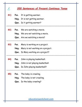 educationworksheet.com
200 Sentences of Present Continous Tense
81) Pos. It is getting warmer.
Neg. It is not getting warmer.
Que. Is it getting warmer?
82) Pos. We are watching a movie.
Neg. We are not watching a movie.
Que. Are we watching a movie?
83) Pos. Mary is working on a project.
Neg. Mary is not working on a project.
Que. Is Mary working on a project?
84) Pos. John is playing basketball.
Neg. John is not playing basketball.
Que. Is John playing basketball?
85) Pos. The baby is crawling.
Neg. The baby is not crawling.
Que. Is the baby crawling?
 
