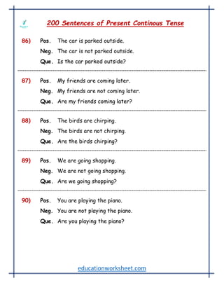 educationworksheet.com
200 Sentences of Present Continous Tense
86) Pos. The car is parked outside.
Neg. The car is not parked outside.
Que. Is the car parked outside?
87) Pos. My friends are coming later.
Neg. My friends are not coming later.
Que. Are my friends coming later?
88) Pos. The birds are chirping.
Neg. The birds are not chirping.
Que. Are the birds chirping?
89) Pos. We are going shopping.
Neg. We are not going shopping.
Que. Are we going shopping?
90) Pos. You are playing the piano.
Neg. You are not playing the piano.
Que. Are you playing the piano?
 