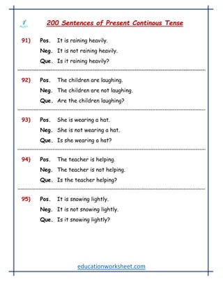 educationworksheet.com
200 Sentences of Present Continous Tense
91) Pos. It is raining heavily.
Neg. It is not raining heavily.
Que. Is it raining heavily?
92) Pos. The children are laughing.
Neg. The children are not laughing.
Que. Are the children laughing?
93) Pos. She is wearing a hat.
Neg. She is not wearing a hat.
Que. Is she wearing a hat?
94) Pos. The teacher is helping.
Neg. The teacher is not helping.
Que. Is the teacher helping?
95) Pos. It is snowing lightly.
Neg. It is not snowing lightly.
Que. Is it snowing lightly?
 
