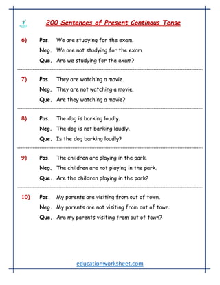 educationworksheet.com
200 Sentences of Present Continous Tense
6) Pos. We are studying for the exam.
Neg. We are not studying for the exam.
Que. Are we studying for the exam?
7) Pos. They are watching a movie.
Neg. They are not watching a movie.
Que. Are they watching a movie?
8) Pos. The dog is barking loudly.
Neg. The dog is not barking loudly.
Que. Is the dog barking loudly?
9) Pos. The children are playing in the park.
Neg. The children are not playing in the park.
Que. Are the children playing in the park?
10) Pos. My parents are visiting from out of town.
Neg. My parents are not visiting from out of town.
Que. Are my parents visiting from out of town?
 