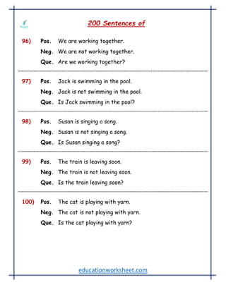 educationworksheet.com
200 Sentences of
96) Pos. We are working together.
Neg. We are not working together.
Que. Are we working together?
97) Pos. Jack is swimming in the pool.
Neg. Jack is not swimming in the pool.
Que. Is Jack swimming in the pool?
98) Pos. Susan is singing a song.
Neg. Susan is not singing a song.
Que. Is Susan singing a song?
99) Pos. The train is leaving soon.
Neg. The train is not leaving soon.
Que. Is the train leaving soon?
100) Pos. The cat is playing with yarn.
Neg. The cat is not playing with yarn.
Que. Is the cat playing with yarn?
 
