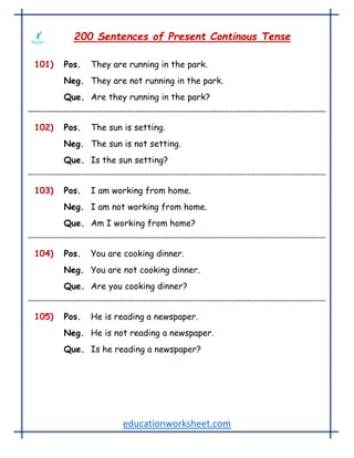 educationworksheet.com
200 Sentences of Present Continous Tense
101) Pos. They are running in the park.
Neg. They are not running in the park.
Que. Are they running in the park?
102) Pos. The sun is setting.
Neg. The sun is not setting.
Que. Is the sun setting?
103) Pos. I am working from home.
Neg. I am not working from home.
Que. Am I working from home?
104) Pos. You are cooking dinner.
Neg. You are not cooking dinner.
Que. Are you cooking dinner?
105) Pos. He is reading a newspaper.
Neg. He is not reading a newspaper.
Que. Is he reading a newspaper?
 
