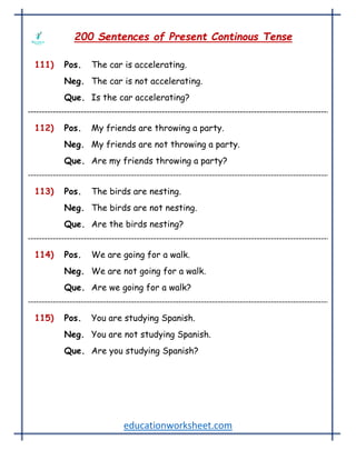 educationworksheet.com
200 Sentences of Present Continous Tense
111) Pos. The car is accelerating.
Neg. The car is not accelerating.
Que. Is the car accelerating?
112) Pos. My friends are throwing a party.
Neg. My friends are not throwing a party.
Que. Are my friends throwing a party?
113) Pos. The birds are nesting.
Neg. The birds are not nesting.
Que. Are the birds nesting?
114) Pos. We are going for a walk.
Neg. We are not going for a walk.
Que. Are we going for a walk?
115) Pos. You are studying Spanish.
Neg. You are not studying Spanish.
Que. Are you studying Spanish?
 